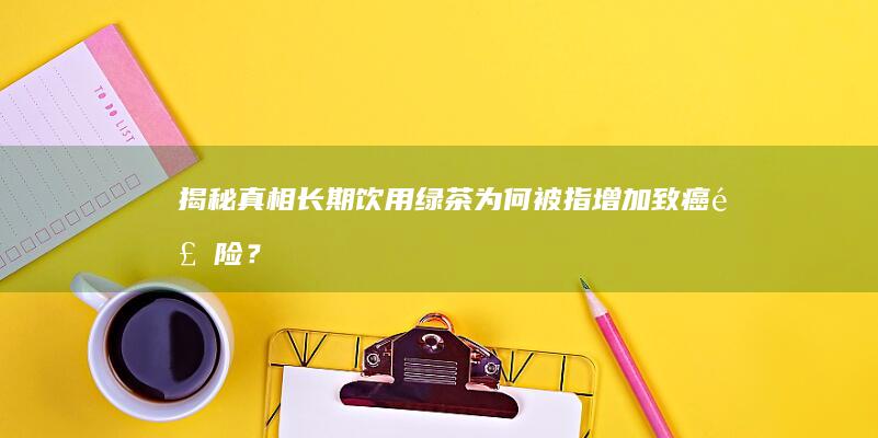 揭秘真相：长期饮用绿茶为何被指增加致癌风险？